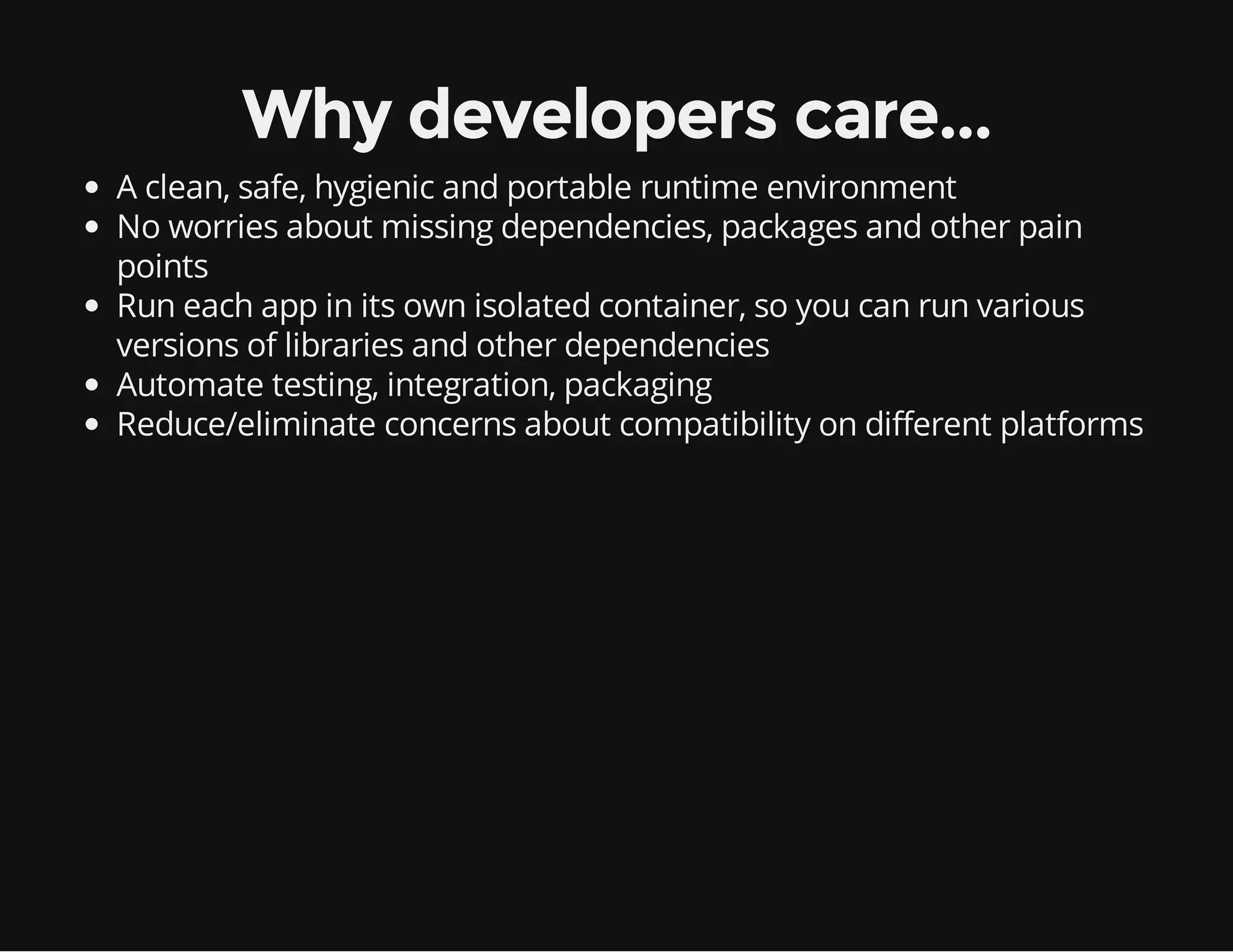 Why developers care...
A clean, safe, hygienic and portable runtime environment
No worries about missing dependencies, packages and other pain
points
Run each app in its own isolated container, so you can run various
versions of libraries and other dependencies
Automate testing, integration, packaging
Reduce/eliminate concerns about compatibility on different platforms

 