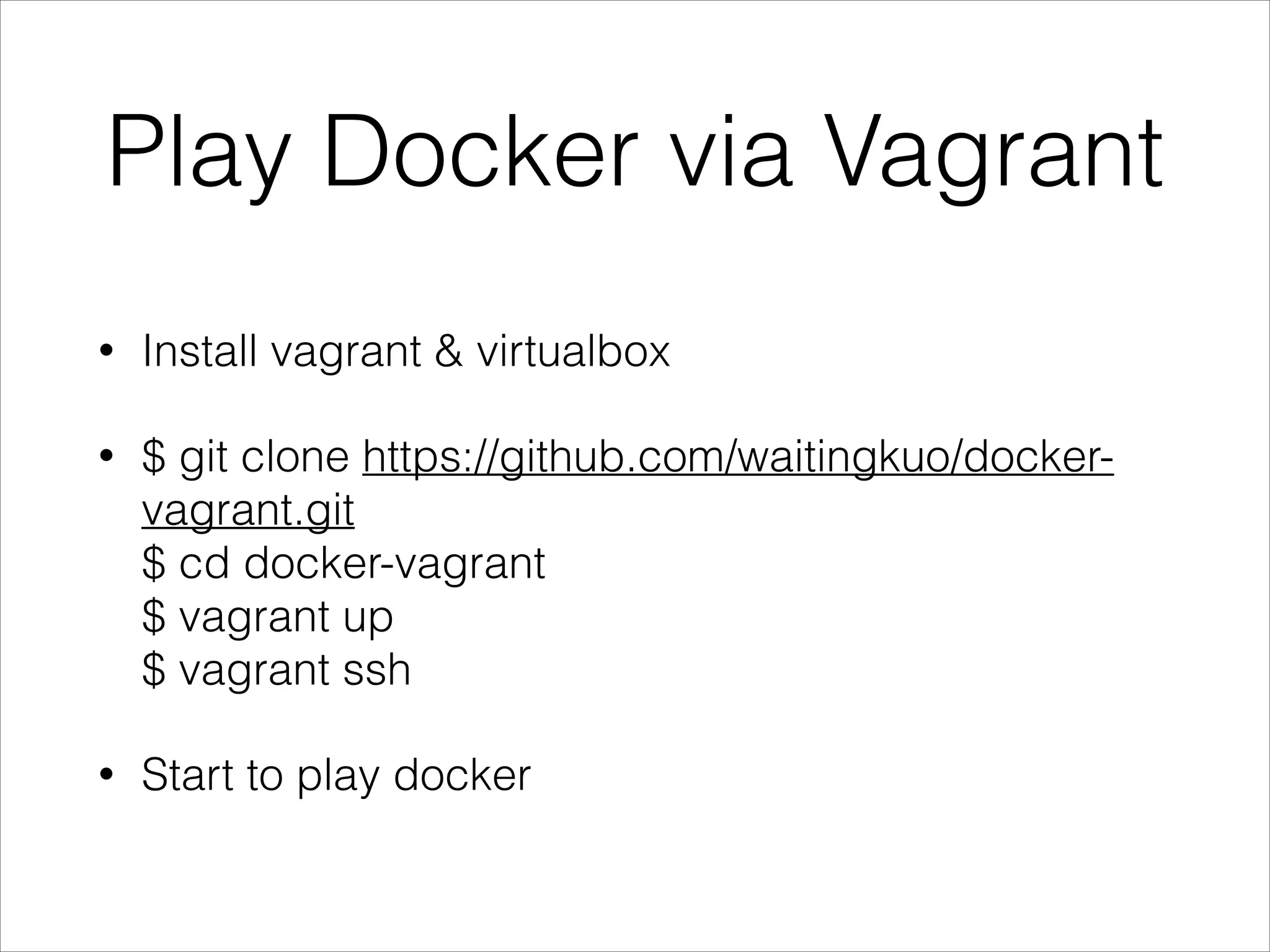 Play Docker via Vagrant
•

Install vagrant & virtualbox

•

$ git clone https://github.com/waitingkuo/dockervagrant.git 
$ cd docker-vagrant 
$ vagrant up 
$ vagrant ssh

•

Start to play docker

 