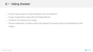 ● Docker makes easier to create, distribute and run containers.
● Image: Snapshot of an app with all its dependencies.
● Container: An instance of an image.
● Docker implements a control version (git inspired) to manage versions and distribution of the
images.
2.- Using Docker
Introduction to Docker
11
 