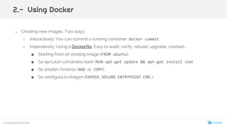 ● Creating new images. Two ways:
○ Interactively: You can commit a running container: docker commit
○ Imperatively: Using a Dockerfile: Easy to audit, verify, rebuild, upgrade, mantain...
■ Starting from an existing image (FROM ubuntu)
■ Se ejecutan comándos bash (RUN apt-get update && apt-get install vim)
■ Se añaden ficheros (ADD or COPY)
■ Se configura la imágen (EXPOSE; VOLUME; ENTRYPOINT; CMD…)
Introduction to Docker
2.- Using Docker
15
 