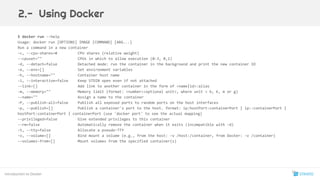 $ docker run --help
Usage: docker run [OPTIONS] IMAGE [COMMAND] [ARG...]
Run a command in a new container
-c, --cpu-shares=0 CPU shares (relative weight)
--cpuset="" CPUs in which to allow execution (0-3, 0,1)
-d, --detach=false Detached mode: run the container in the background and print the new container ID
-e, --env=[] Set environment variables
-h, --hostname="" Container host name
-i, --interactive=false Keep STDIN open even if not attached
--link=[] Add link to another container in the form of <name|id>:alias
-m, --memory="" Memory limit (format: <number><optional unit>, where unit = b, k, m or g)
--name="" Assign a name to the container
-P, --publish-all=false Publish all exposed ports to random ports on the host interfaces
-p, --publish=[] Publish a container's port to the host. format: ip:hostPort:containerPort | ip::containerPort |
hostPort:containerPort | containerPort (use 'docker port' to see the actual mapping)
--privileged=false Give extended privileges to this container
--rm=false Automatically remove the container when it exits (incompatible with -d)
-t, --tty=false Allocate a pseudo-TTY
-v, --volume=[] Bind mount a volume (e.g., from the host: -v /host:/container, from Docker: -v /container)
--volumes-from=[] Mount volumes from the specified container(s)
Introduction to Docker
2.- Using Docker
16
 