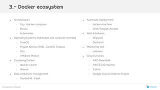 ● Orchestrators
○ Fig / docker-compose
○ Mesos
○ Kubernetes
● Operating Systems distributed and container oriented:
○ CoreOS
○ Project Atomic (RHEL, CentOS, Fedora)
○ OSv
○ VMWare Photon
● Clustering Docker
○ docker-swarm
○ Weave
● Data containers management
○ ClusterHQ - Fleet
3.- Docker ecosystem
● Automatic Deployment
○ docker-machine
○ Chef/Puppet/Ansible
● Web Interfaces
○ Shipyard
○ DockerUI
● Monitoring tool
○ cAdvisor
● Cloud services
○ AWS Beanstalk
○ AWS EC2Container
○ Tutum
○ Google Cloud Container Engine
Introduction to Docker
19
 
