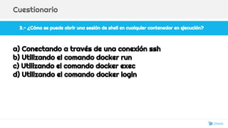 3.- ¿Cómo se puede abrir una sesión de shell en cualquier contenedor en ejecución?
Cuestionario
a) Conectando a través de una conexión ssh
b) Utilizando el comando docker run
c) Utilizando el comando docker exec
d) Utilizando el comando docker login
26
 