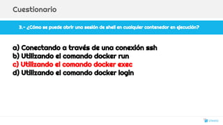 3.- ¿Cómo se puede abrir una sesión de shell en cualquier contenedor en ejecución?
Cuestionario
a) Conectando a través de una conexión ssh
b) Utilizando el comando docker run
c) Utilizando el comando docker exec
d) Utilizando el comando docker login
27
 
