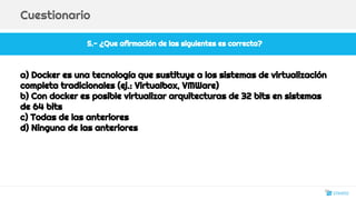 5.- ¿Que afirmación de las siguientes es correcta?
Cuestionario
a) Docker es una tecnología que sustituye a los sistemas de virtualización
completa tradicionales (ej.: Virtualbox, VMWare)
b) Con docker es posible virtualizar arquitecturas de 32 bits en sistemas
de 64 bits
c) Todas de las anteriores
d) Ninguna de las anteriores
30
 