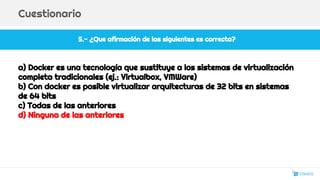 5.- ¿Que afirmación de las siguientes es correcta?
Cuestionario
a) Docker es una tecnología que sustituye a los sistemas de virtualización
completa tradicionales (ej.: Virtualbox, VMWare)
b) Con docker es posible virtualizar arquitecturas de 32 bits en sistemas
de 64 bits
c) Todas de las anteriores
d) Ninguna de las anteriores
31
 