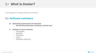 Technology for manage software containers
1.1.- Software containers
★ Operating-system-level virtualization
○ Kernel shared between containers and the host
★ Isolation of each container
○ File system
○ Network
○ Processes
○ Users
○ Hardware resources
Introduction to Docker
1.- What is Docker?
4
 