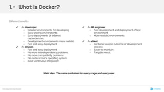 Different benefits:
✓ As QA engineer
○ Fast development and deployment of test
environment
○ More realistic environments
✓ As client
○ Container as epic outcome of development
process
○ Easier to maintain
○ Tangible result
Main idea: The same container for every stage and every user.
Introduction to Docker
1.- What is Docker?
✓ As developer
○ Isolated environments for developing
○ Easy sharing environments
○ Easy deployments of external
dependencies
○ Development environments more realistic
○ Fast and easy deployment
✓ As devops
○ Fast and easy deployment
○ No more interdependency problems
○ No more compatibility problems
○ No matters host’s operating system
○ Ease Continuous Integration
9
 