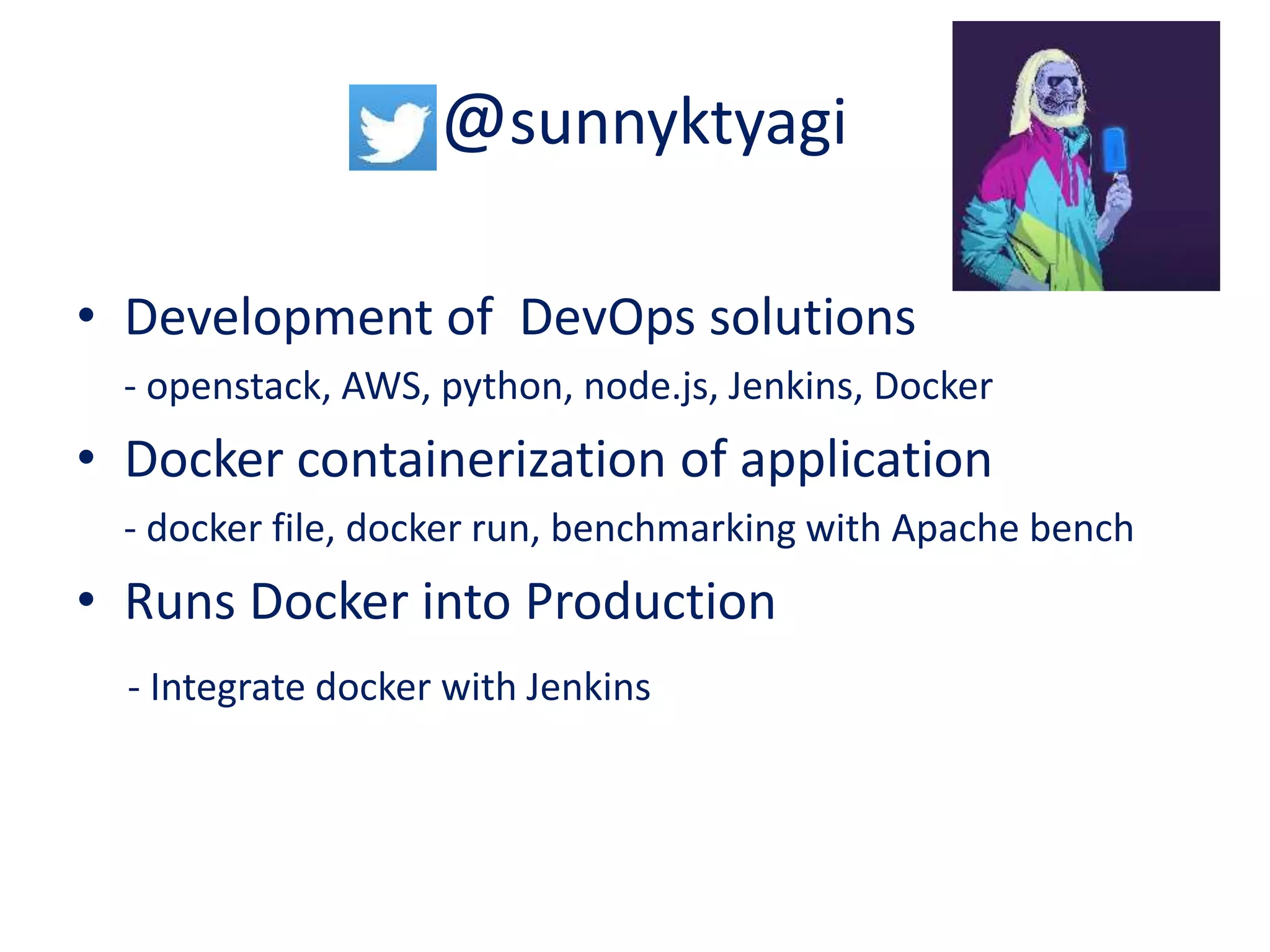 @sunnyktyagi
• Development of DevOps solutions
- openstack, AWS, python, node.js, Jenkins, Docker
• Docker containerization of application
- docker file, docker run, benchmarking with Apache bench
• Runs Docker into Production
- Integrate docker with Jenkins
 