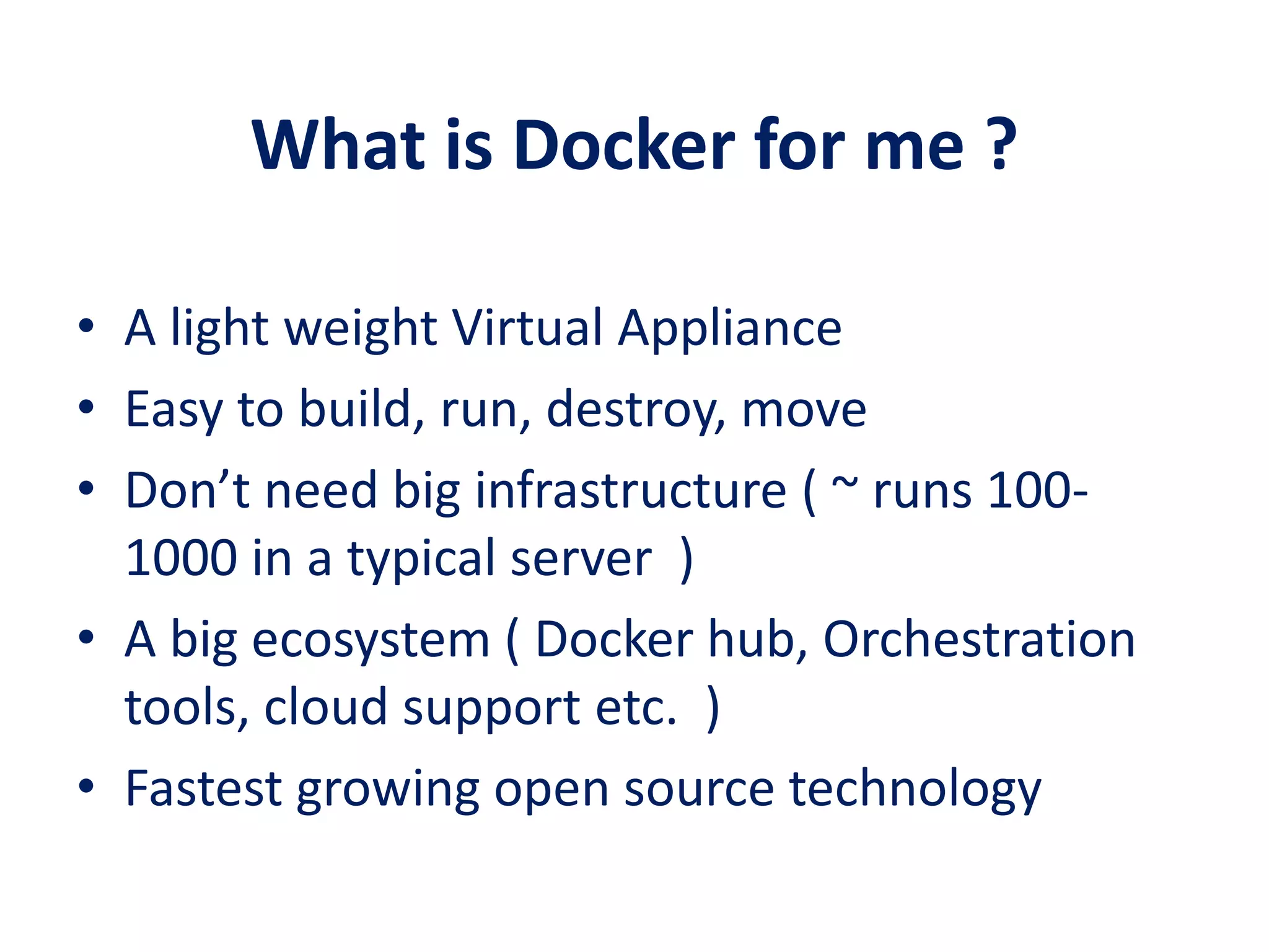 What is Docker for me ?
• A light weight Virtual Appliance
• Easy to build, run, destroy, move
• Don’t need big infrastructure ( ~ runs 100-
1000 in a typical server )
• A big ecosystem ( Docker hub, Orchestration
tools, cloud support etc. )
• Fastest growing open source technology
 