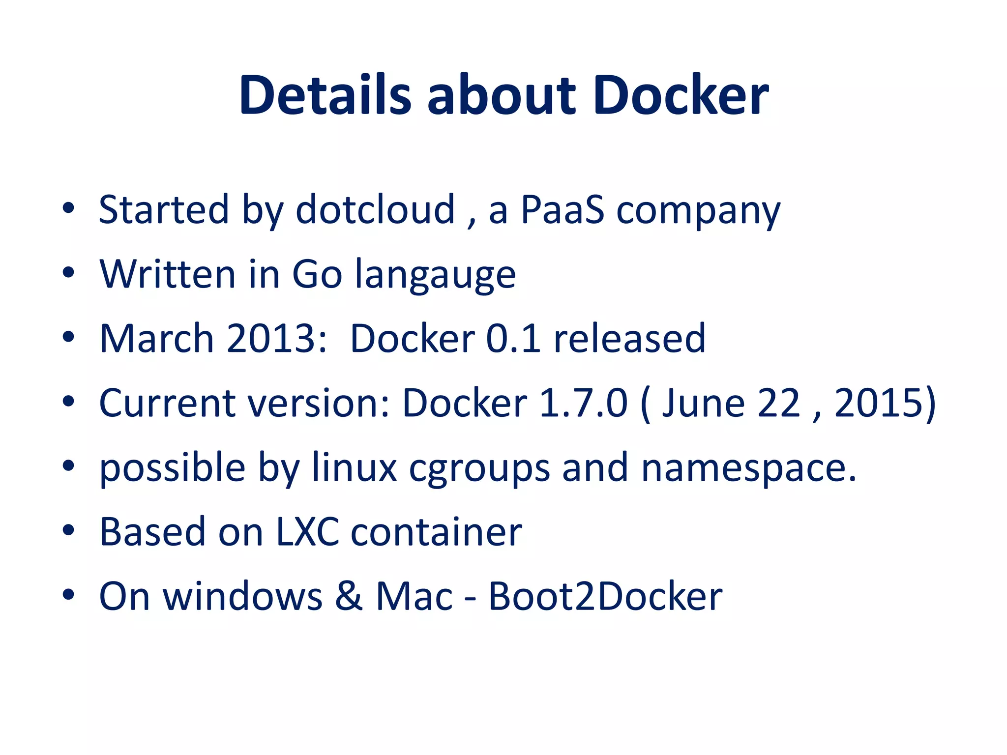 Details about Docker
• Started by dotcloud , a PaaS company
• Written in Go langauge
• March 2013: Docker 0.1 released
• Current version: Docker 1.7.0 ( June 22 , 2015)
• possible by linux cgroups and namespace.
• Based on LXC container
• On windows & Mac - Boot2Docker
 