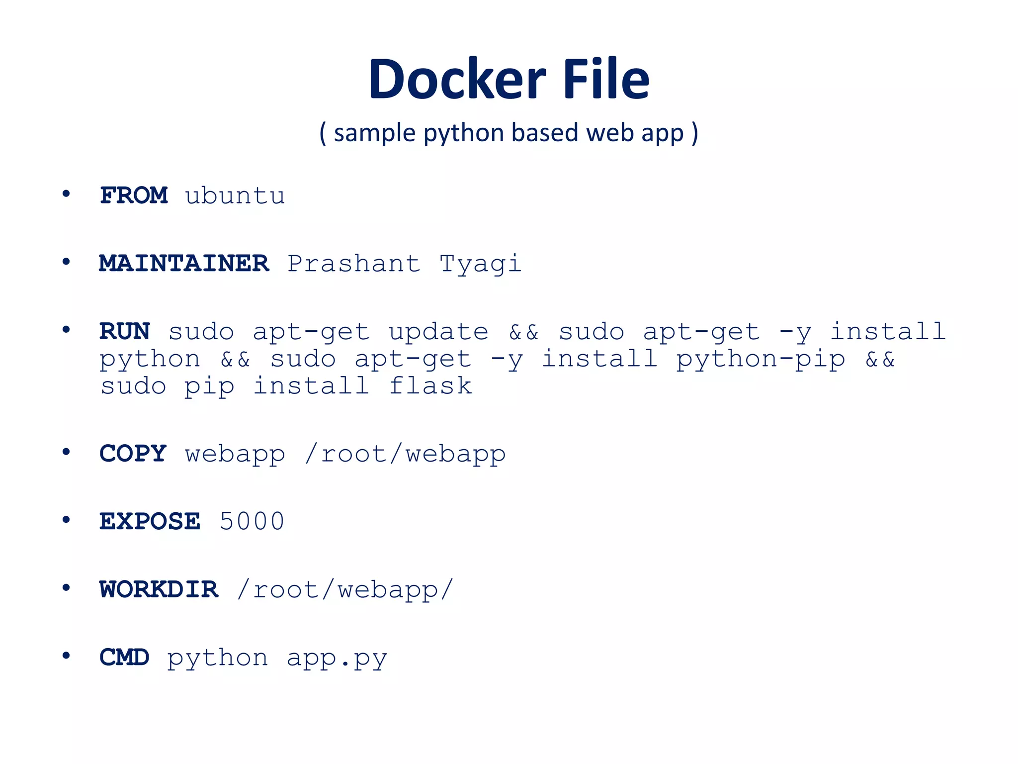 Docker File
( sample python based web app )
• FROM ubuntu
• MAINTAINER Prashant Tyagi
• RUN sudo apt-get update && sudo apt-get -y install
python && sudo apt-get -y install python-pip &&
sudo pip install flask
• COPY webapp /root/webapp
• EXPOSE 5000
• WORKDIR /root/webapp/
• CMD python app.py
 
