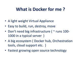 What is Docker for me ?
• A light weight Virtual Appliance
• Easy to build, run, destroy, move
• Don’t need big infrastructure ( ~ runs 100-
1000 in a typical server )
• A big ecosystem ( Docker hub, Orchestration
tools, cloud support etc. )
• Fastest growing open source technology
 