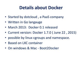 Details about Docker
• Started by dotcloud , a PaaS company
• Written in Go langauge
• March 2013: Docker 0.1 released
• Current version: Docker 1.7.0 ( June 22 , 2015)
• possible by linux cgroups and namespace.
• Based on LXC container
• On windows & Mac - Boot2Docker
 