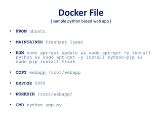 Docker File
( sample python based web app )
• FROM ubuntu
• MAINTAINER Prashant Tyagi
• RUN sudo apt-get update && sudo apt-get -y install
python && sudo apt-get -y install python-pip &&
sudo pip install flask
• COPY webapp /root/webapp
• EXPOSE 5000
• WORKDIR /root/webapp/
• CMD python app.py
 