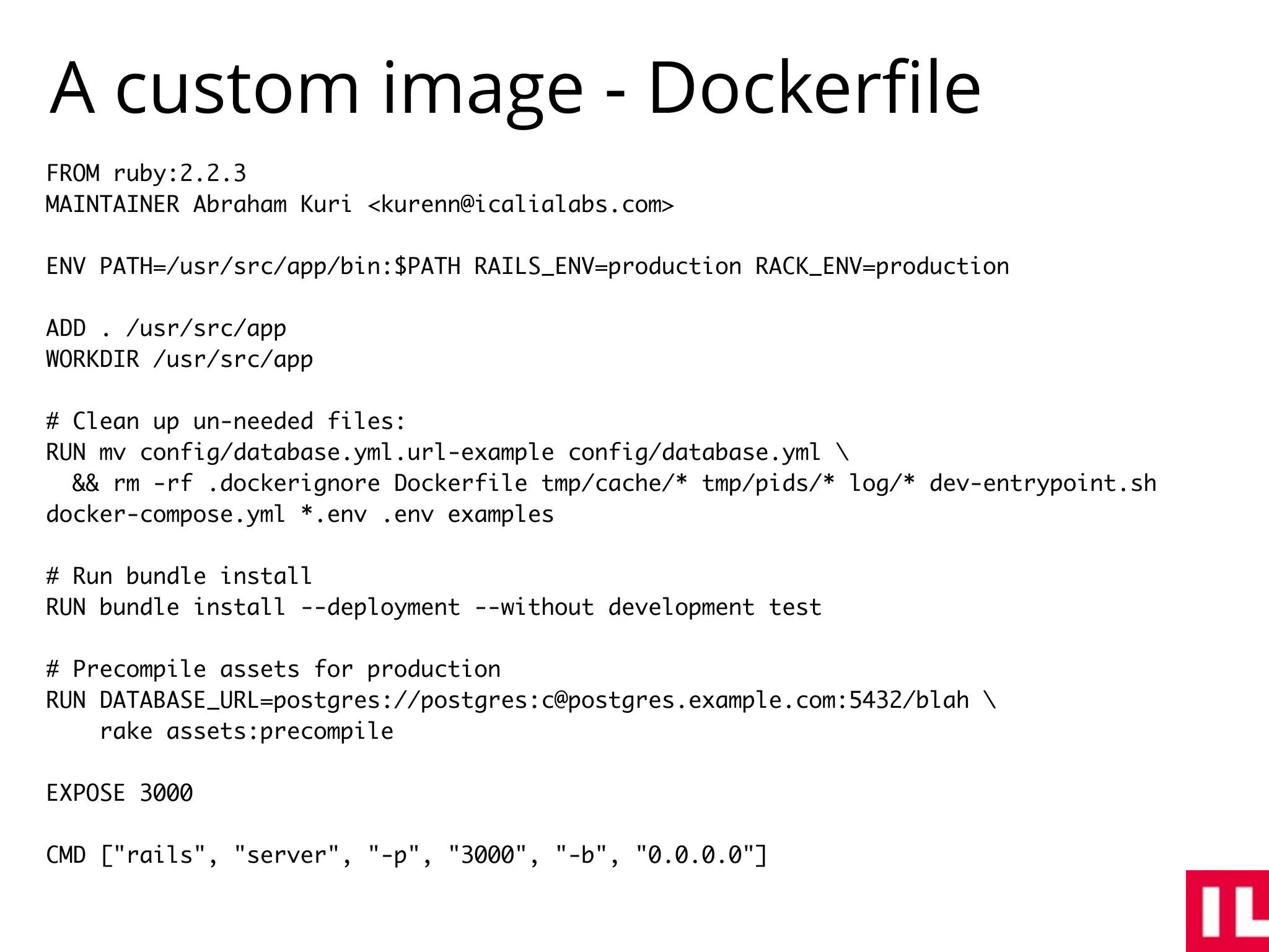 A custom image - Dockerﬁle
FROM ruby:2.2.3
MAINTAINER Abraham Kuri <kurenn@icalialabs.com>
ENV PATH=/usr/src/app/bin:$PATH RAILS_ENV=production RACK_ENV=production
ADD . /usr/src/app
WORKDIR /usr/src/app
# Clean up un-needed files:
RUN mv config/database.yml.url-example config/database.yml 
&& rm -rf .dockerignore Dockerfile tmp/cache/* tmp/pids/* log/* dev-entrypoint.sh
docker-compose.yml *.env .env examples
# Run bundle install
RUN bundle install --deployment --without development test
# Precompile assets for production
RUN DATABASE_URL=postgres://postgres:c@postgres.example.com:5432/blah 
rake assets:precompile
EXPOSE 3000
CMD ["rails", "server", "-p", "3000", "-b", "0.0.0.0"]
 