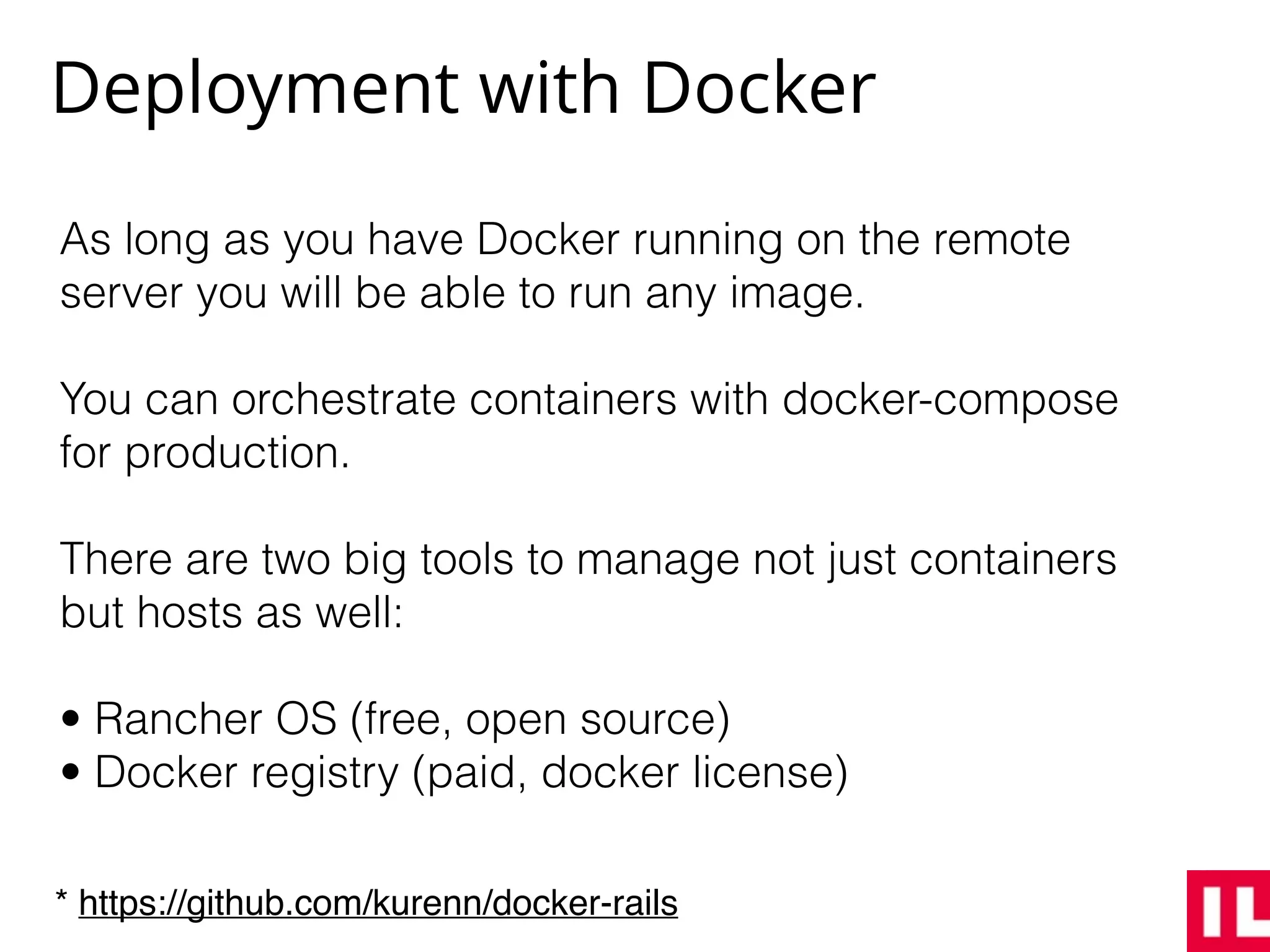 Deployment with Docker
As long as you have Docker running on the remote
server you will be able to run any image.
You can orchestrate containers with docker-compose
for production.
There are two big tools to manage not just containers
but hosts as well:
• Rancher OS (free, open source)
• Docker registry (paid, docker license)
* https://github.com/kurenn/docker-rails
 