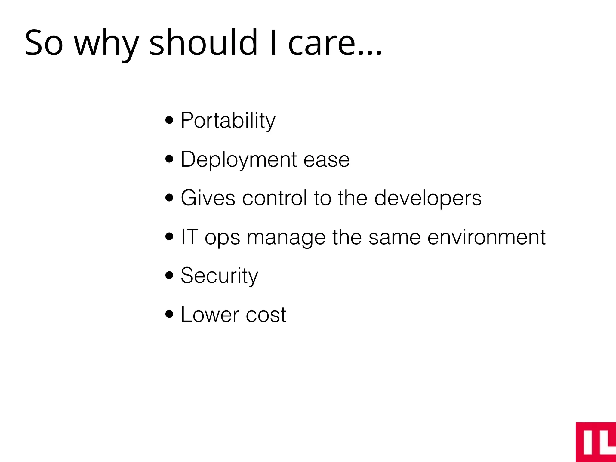 So why should I care…
• Portability
• Deployment ease
• Gives control to the developers
• IT ops manage the same environment
• Security
• Lower cost
 