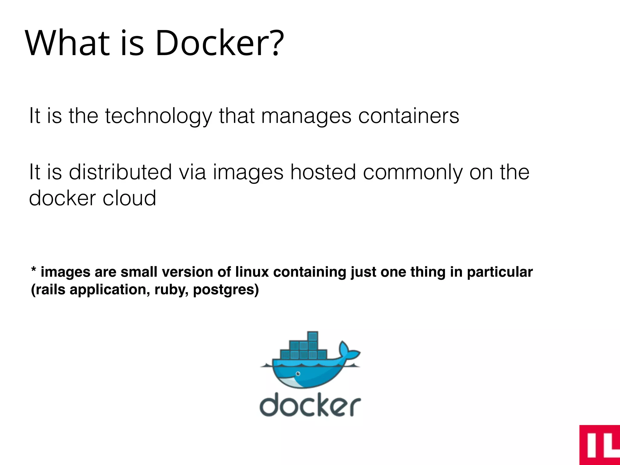 What is Docker?
It is the technology that manages containers
It is distributed via images hosted commonly on the
docker cloud
* images are small version of linux containing just one thing in particular
(rails application, ruby, postgres)
 