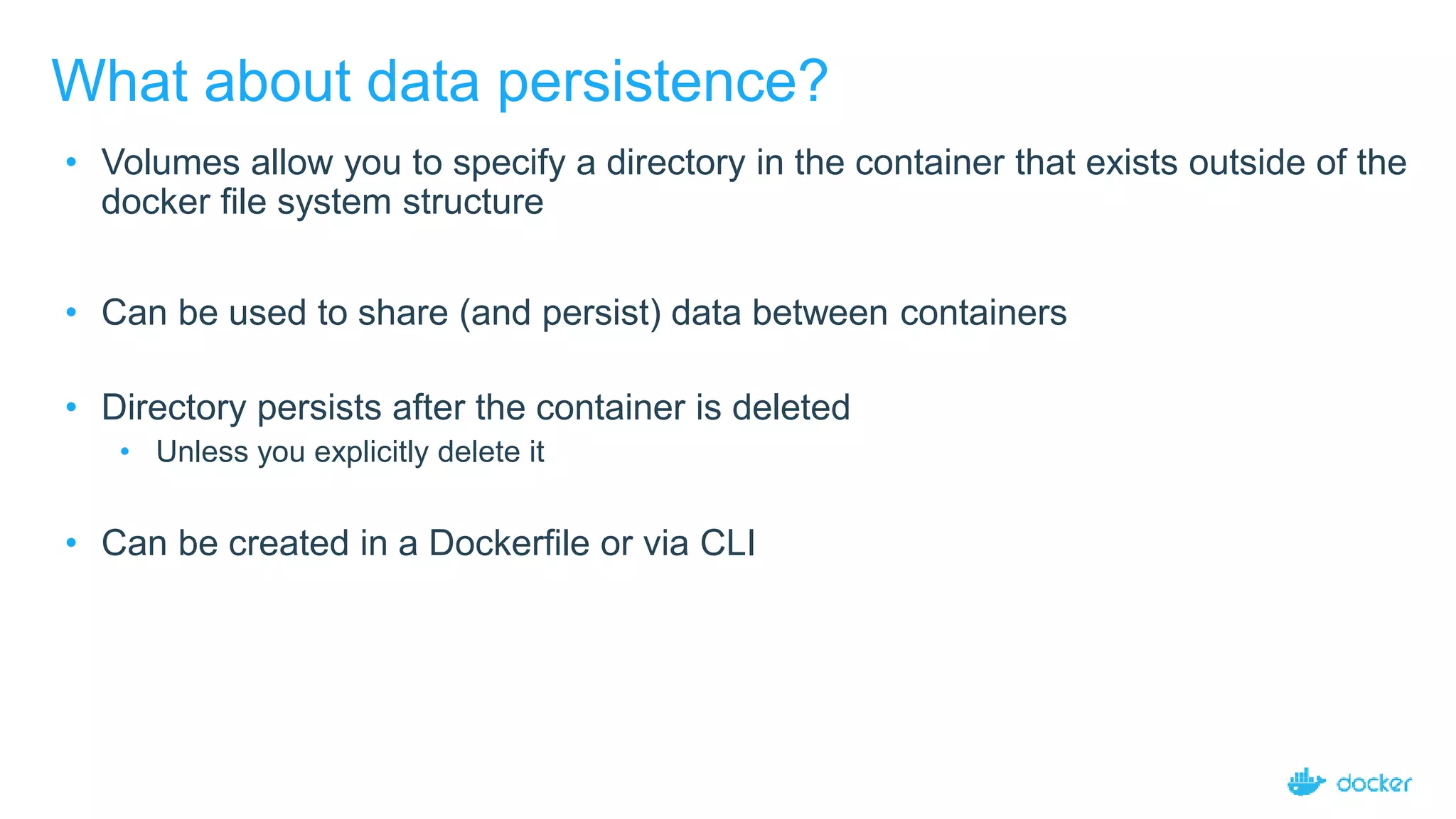 What about data persistence?
• Volumes allow you to specify a directory in the container that exists outside of the
docker file system structure
• Can be used to share (and persist) data between containers
• Directory persists after the container is deleted
• Unless you explicitly delete it
• Can be created in a Dockerfile or via CLI
 