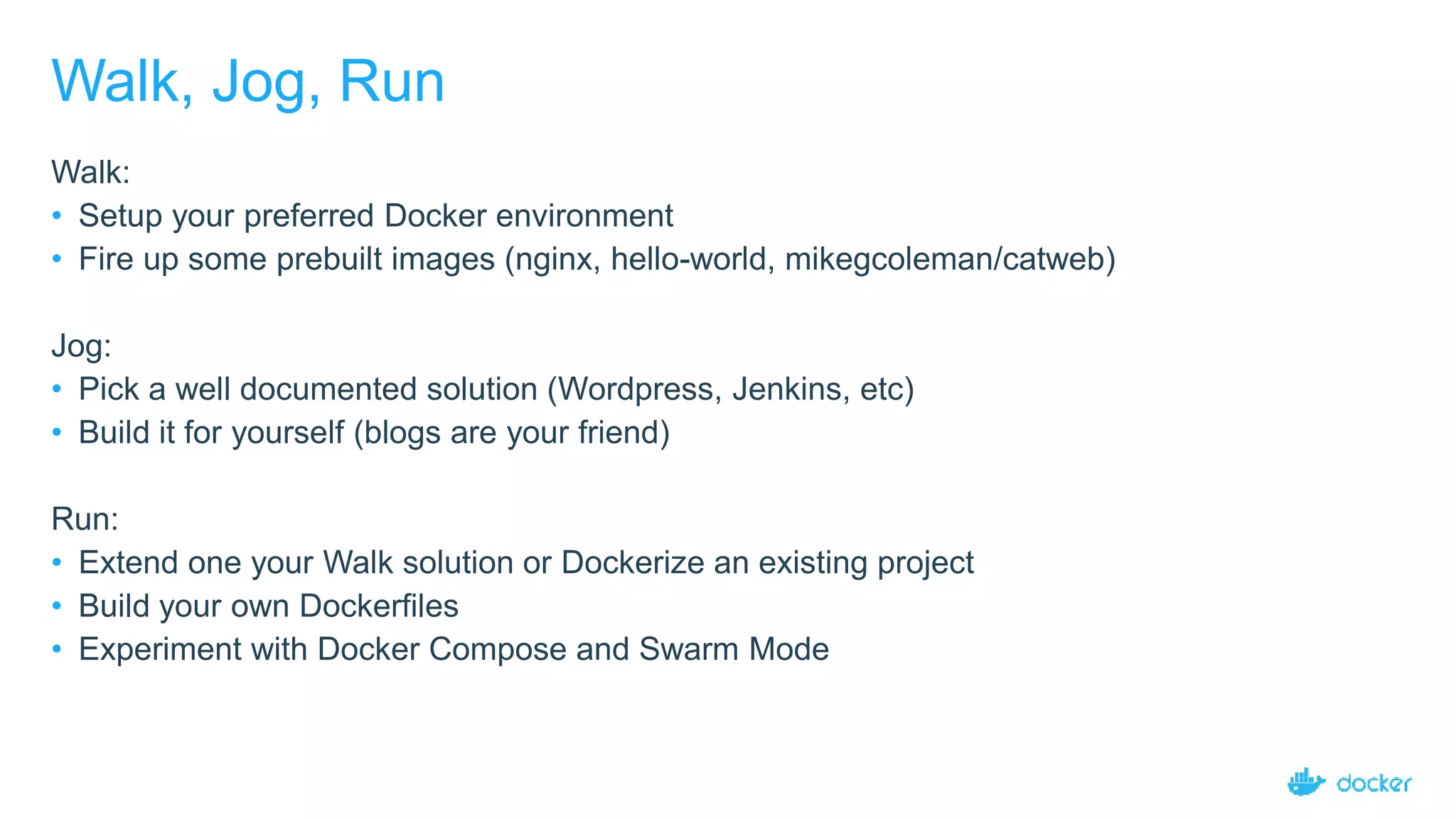 Walk, Jog, Run
Walk:
• Setup your preferred Docker environment
• Fire up some prebuilt images (nginx, hello-world, mikegcoleman/catweb)
Jog:
• Pick a well documented solution (Wordpress, Jenkins, etc)
• Build it for yourself (blogs are your friend)
Run:
• Extend one your Walk solution or Dockerize an existing project
• Build your own Dockerfiles
• Experiment with Docker Compose and Swarm Mode
 