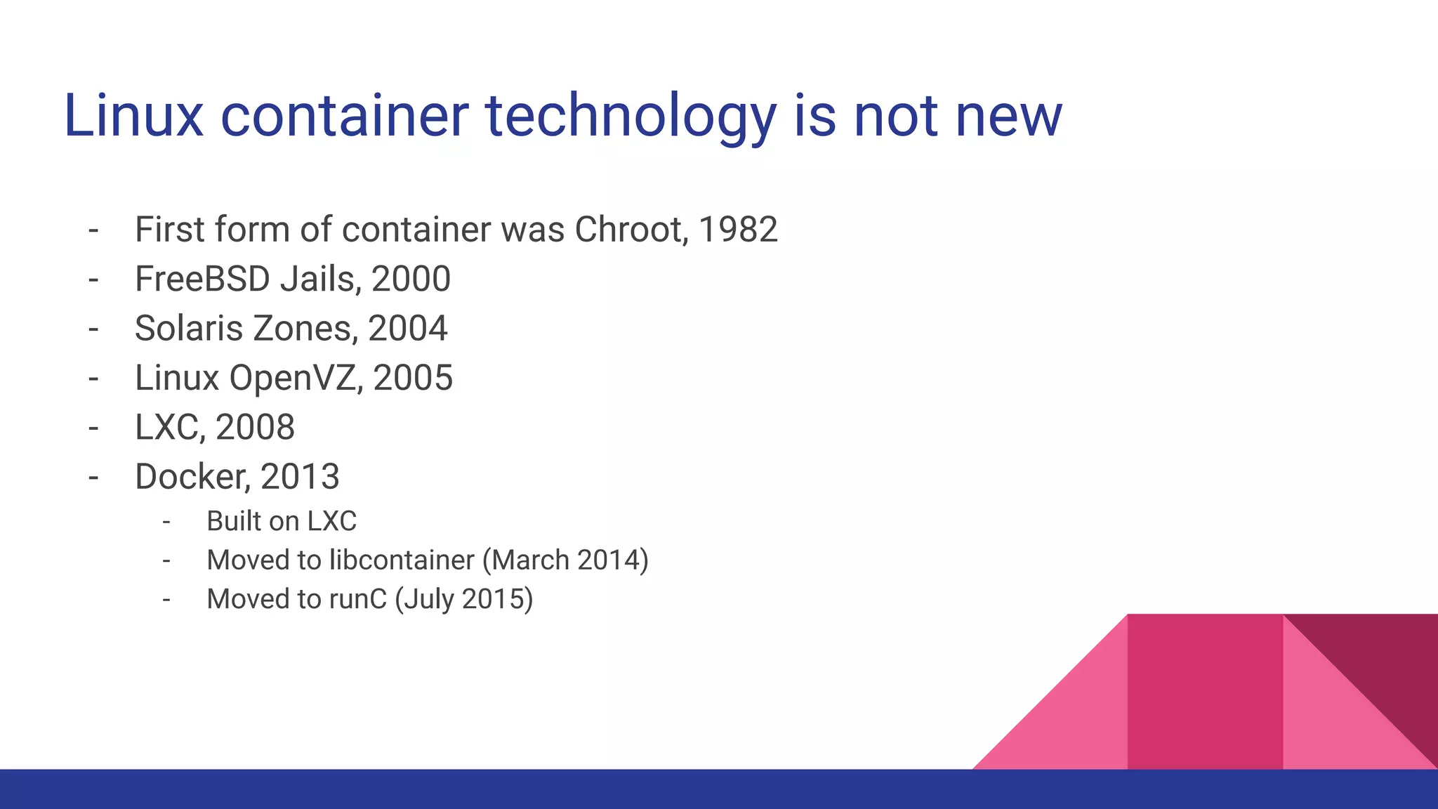 Linux container technology is not new
- First form of container was Chroot, 1982
- FreeBSD Jails, 2000
- Solaris Zones, 2004
- Linux OpenVZ, 2005
- LXC, 2008
- Docker, 2013
- Built on LXC
- Moved to libcontainer (March 2014)
- Moved to runC (July 2015)
 