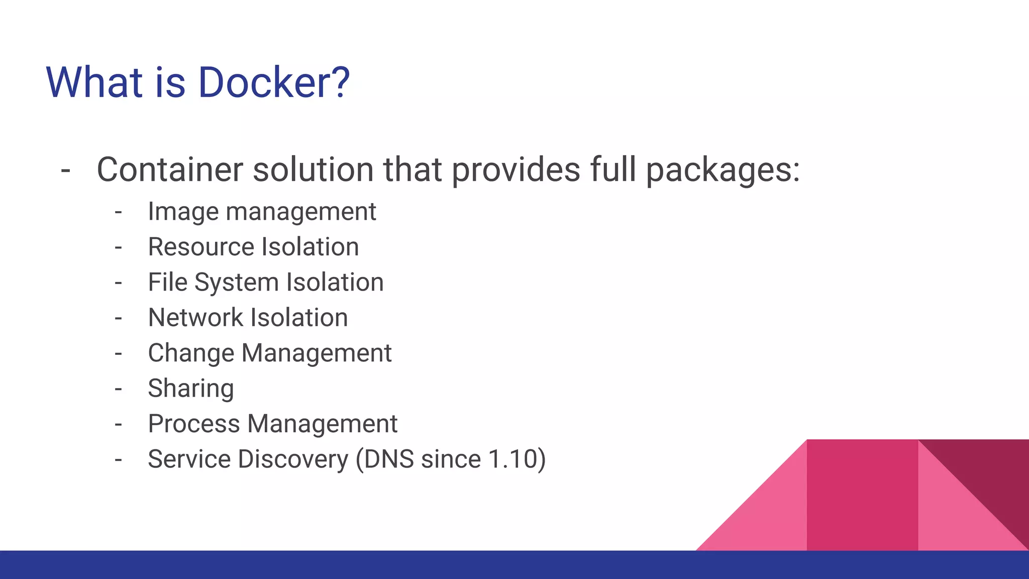 What is Docker?
- Container solution that provides full packages:
- Image management
- Resource Isolation
- File System Isolation
- Network Isolation
- Change Management
- Sharing
- Process Management
- Service Discovery (DNS since 1.10)
 