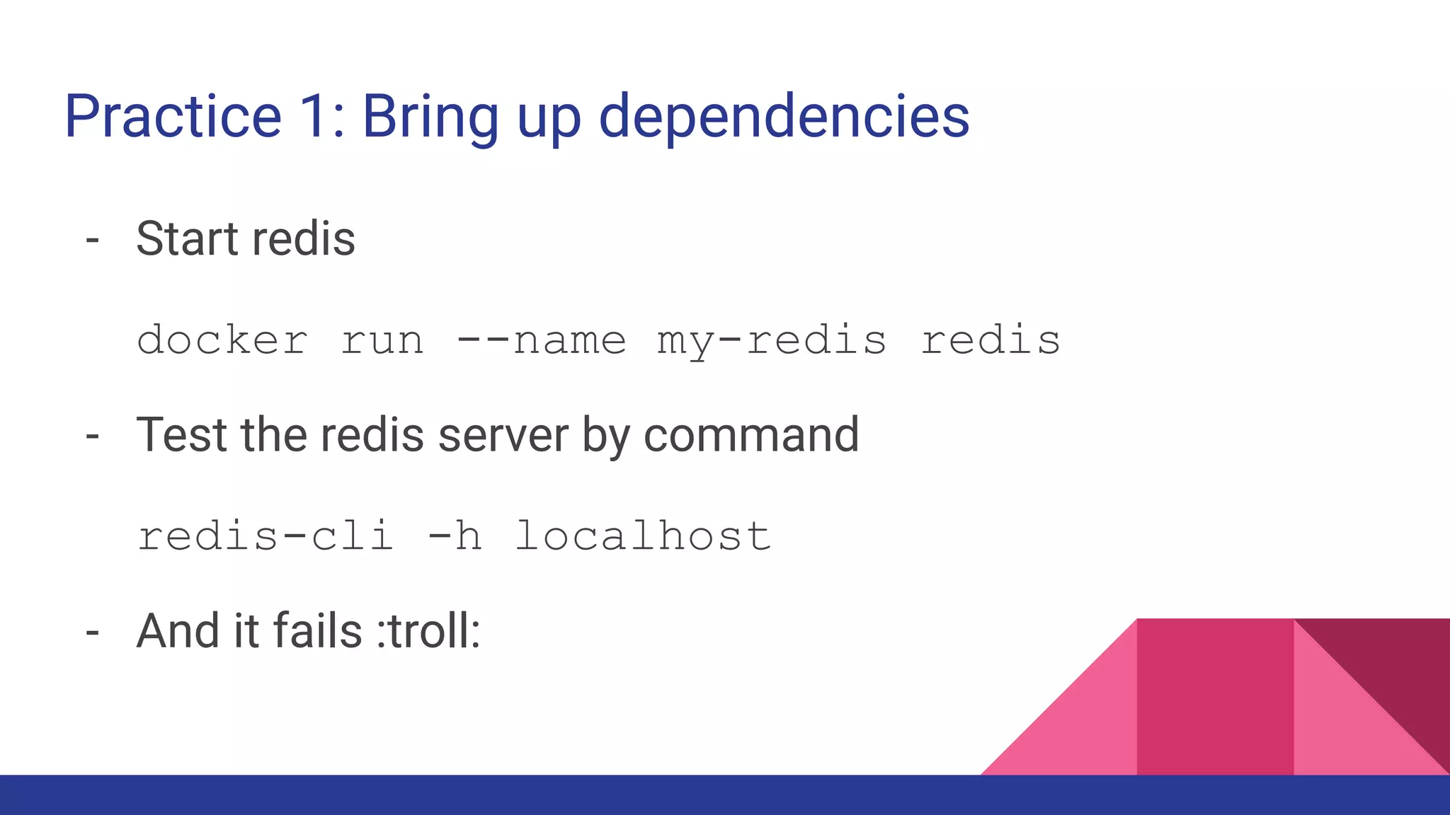 Practice 1: Bring up dependencies
- Start redis
docker run --name my-redis redis
- Test the redis server by command
redis-cli -h localhost
- And it fails :troll:
 