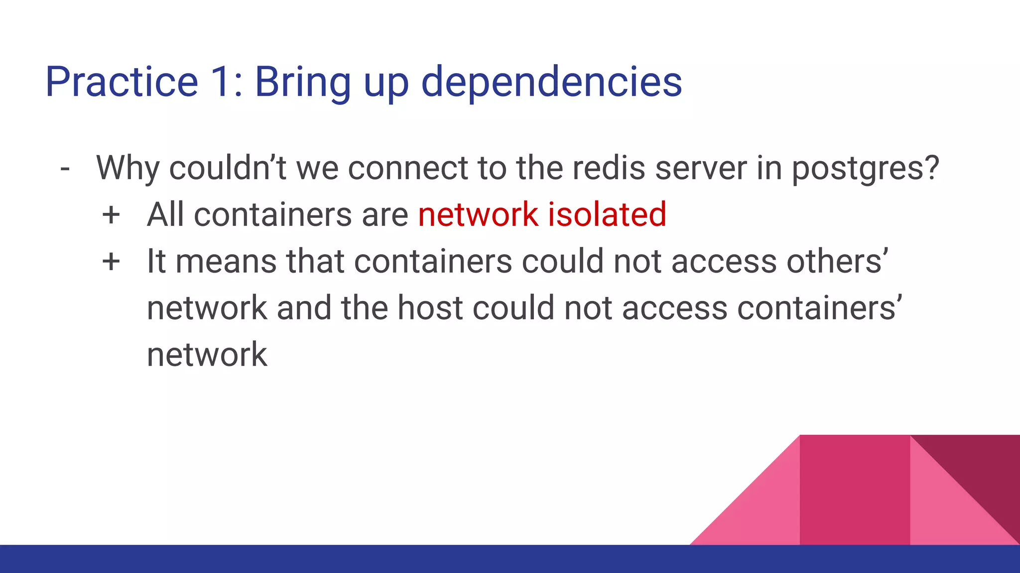 Practice 1: Bring up dependencies
- Why couldn’t we connect to the redis server in postgres?
+ All containers are network isolated
+ It means that containers could not access others’
network and the host could not access containers’
network
 