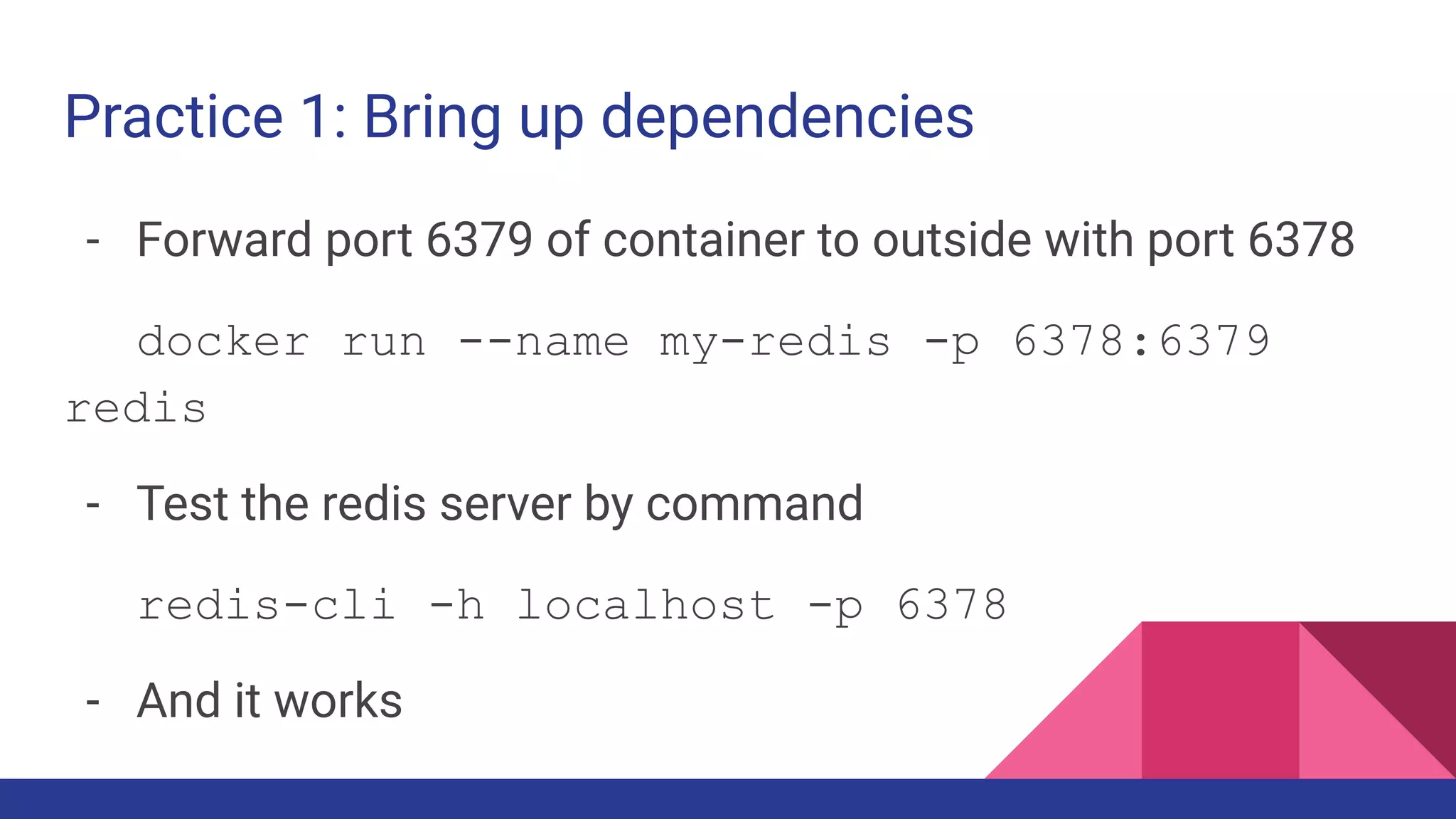 Practice 1: Bring up dependencies
- Forward port 6379 of container to outside with port 6378
docker run --name my-redis -p 6378:6379
redis
- Test the redis server by command
redis-cli -h localhost -p 6378
- And it works
 