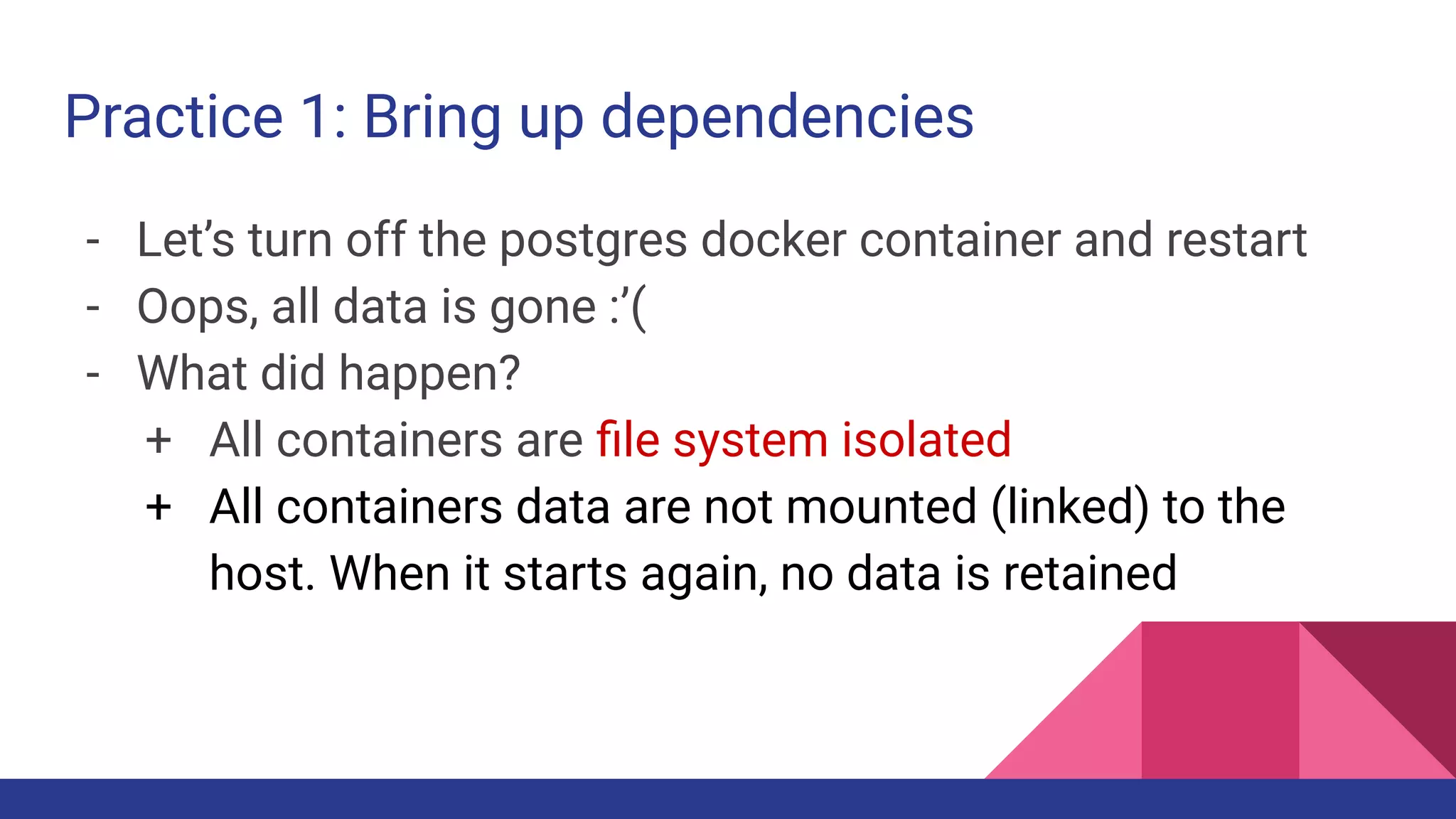 Practice 1: Bring up dependencies
- Let’s turn off the postgres docker container and restart
- Oops, all data is gone :’(
- What did happen?
+ All containers are ﬁle system isolated
+ All containers data are not mounted (linked) to the
host. When it starts again, no data is retained
 