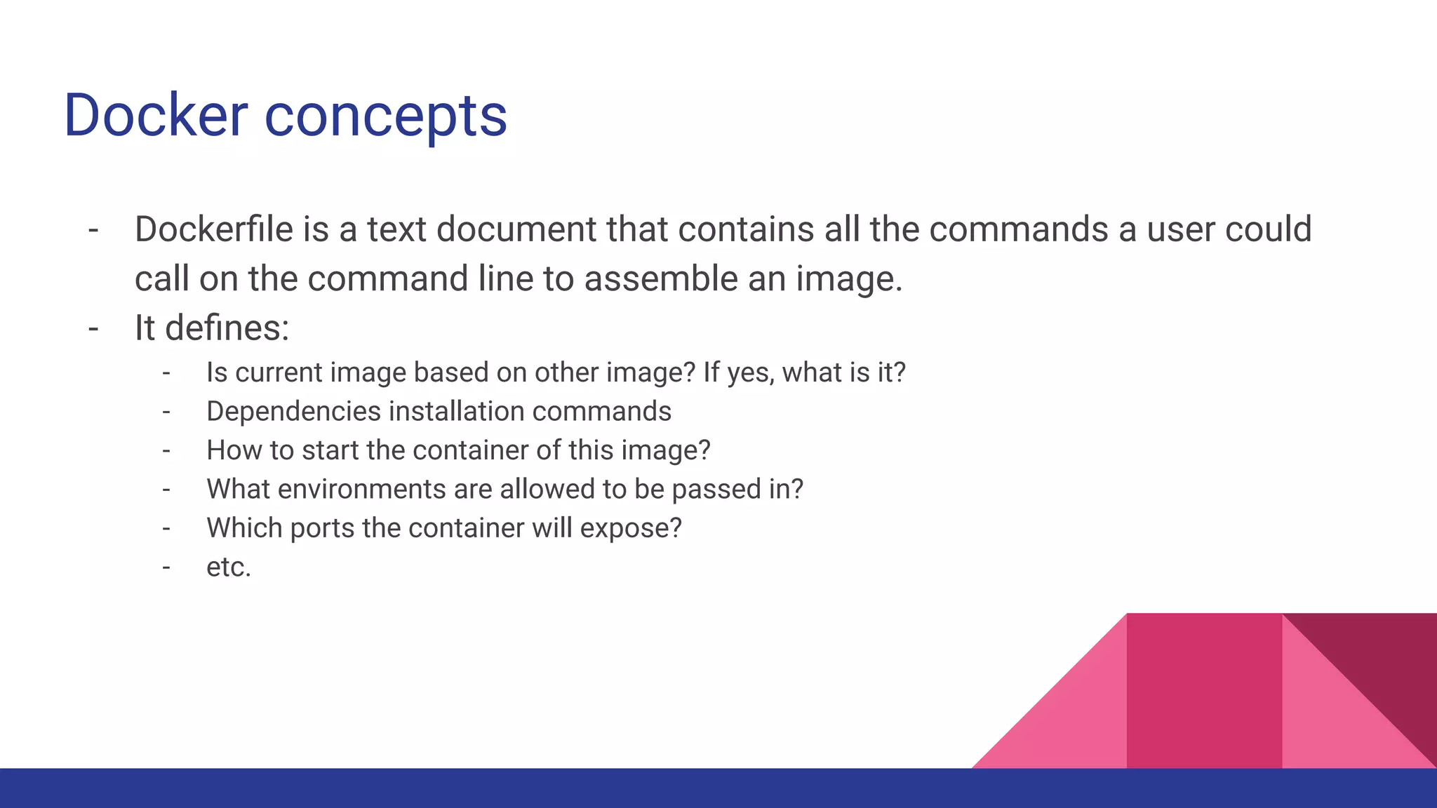Docker concepts
- Dockerﬁle is a text document that contains all the commands a user could
call on the command line to assemble an image.
- It deﬁnes:
- Is current image based on other image? If yes, what is it?
- Dependencies installation commands
- How to start the container of this image?
- What environments are allowed to be passed in?
- Which ports the container will expose?
- etc.
 