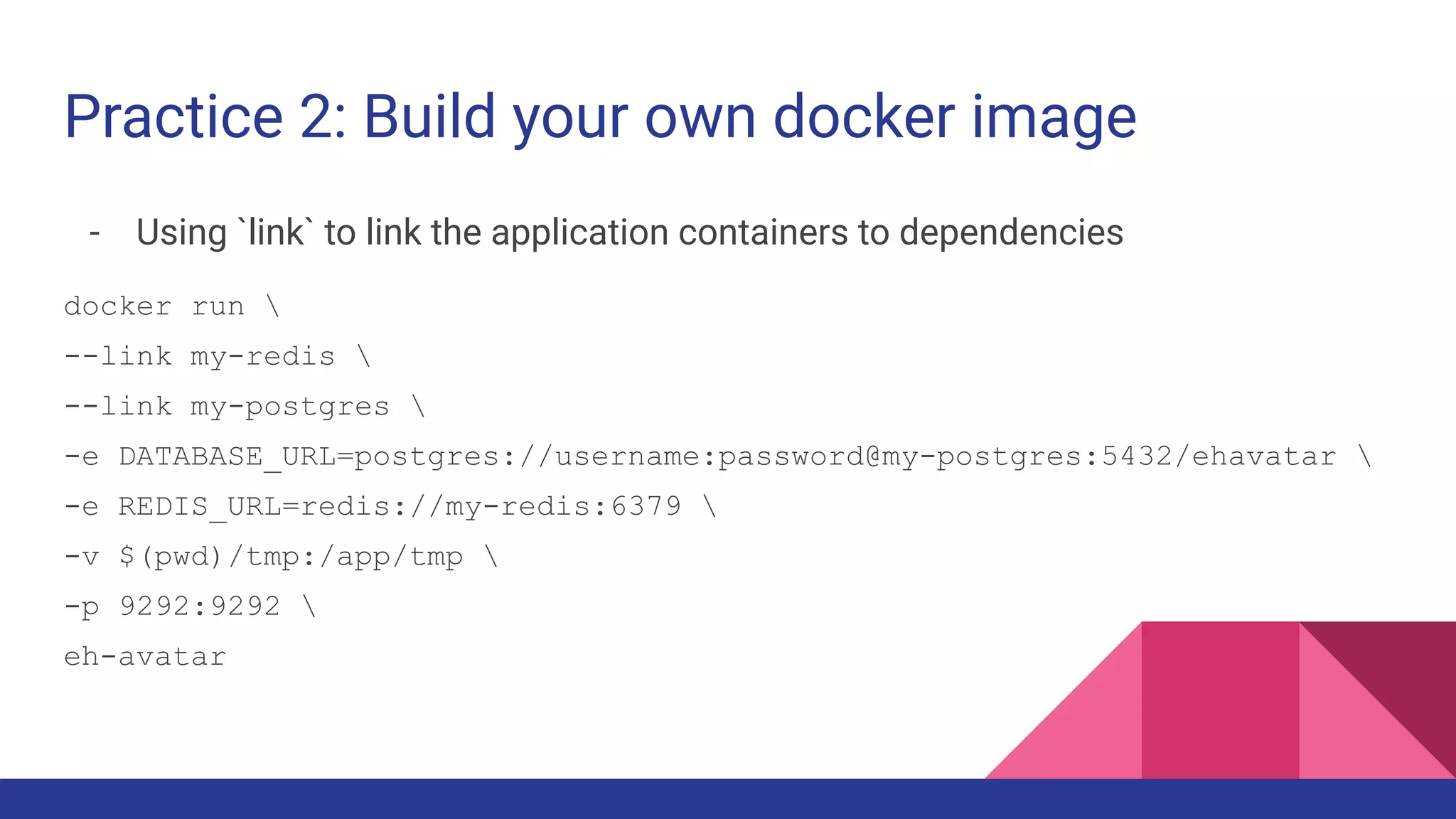 Practice 2: Build your own docker image
- Using `link` to link the application containers to dependencies
docker run 
--link my-redis 
--link my-postgres 
-e DATABASE_URL=postgres://username:password@my-postgres:5432/ehavatar 
-e REDIS_URL=redis://my-redis:6379 
-v $(pwd)/tmp:/app/tmp 
-p 9292:9292 
eh-avatar
 
