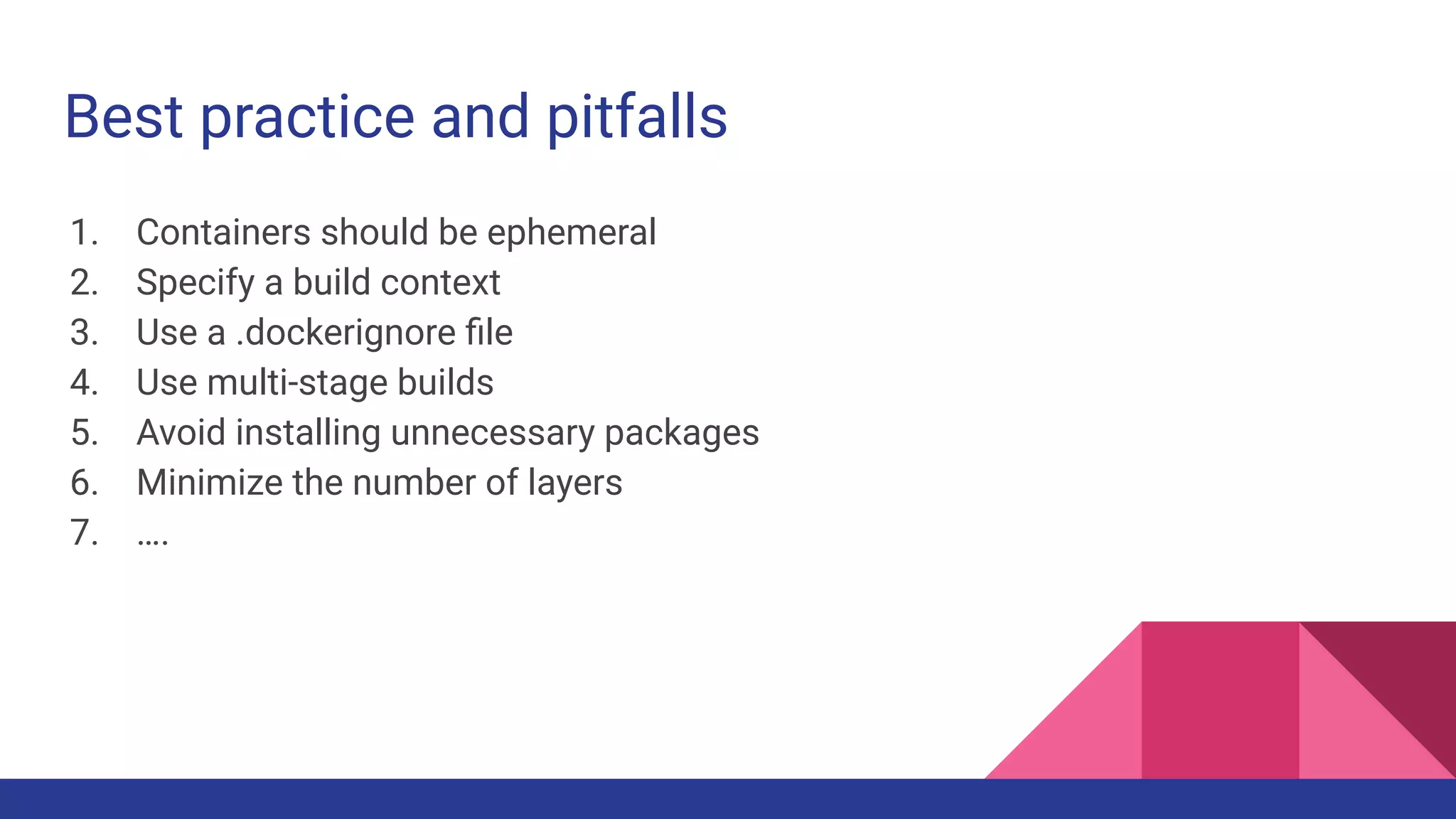 Best practice and pitfalls
1. Containers should be ephemeral
2. Specify a build context
3. Use a .dockerignore ﬁle
4. Use multi-stage builds
5. Avoid installing unnecessary packages
6. Minimize the number of layers
7. ….
 