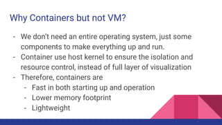 Why Containers but not VM?
- We don’t need an entire operating system, just some
components to make everything up and run.
- Container use host kernel to ensure the isolation and
resource control, instead of full layer of visualization
- Therefore, containers are
- Fast in both starting up and operation
- Lower memory footprint
- Lightweight
 