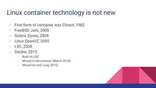Linux container technology is not new
- First form of container was Chroot, 1982
- FreeBSD Jails, 2000
- Solaris Zones, 2004
- Linux OpenVZ, 2005
- LXC, 2008
- Docker, 2013
- Built on LXC
- Moved to libcontainer (March 2014)
- Moved to runC (July 2015)
 