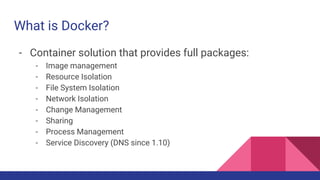 What is Docker?
- Container solution that provides full packages:
- Image management
- Resource Isolation
- File System Isolation
- Network Isolation
- Change Management
- Sharing
- Process Management
- Service Discovery (DNS since 1.10)
 