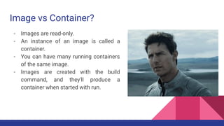 Image vs Container?
- Images are read-only.
- An instance of an image is called a
container.
- You can have many running containers
of the same image.
- Images are created with the build
command, and they'll produce a
container when started with run.
 