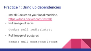 Practice 1: Bring up dependencies
- Install Docker on your local machine.
https://docs.docker.com/install/
- Pull image of redis
docker pull redis:latest
- Pull image of postgres
docker pull postgres:latest
 