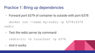 Practice 1: Bring up dependencies
- Forward port 6379 of container to outside with port 6378
docker run --name my-redis -p 6378:6379
redis
- Test the redis server by command
redis-cli -h localhost -p 6378
- And it works
 