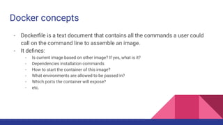Docker concepts
- Dockerﬁle is a text document that contains all the commands a user could
call on the command line to assemble an image.
- It deﬁnes:
- Is current image based on other image? If yes, what is it?
- Dependencies installation commands
- How to start the container of this image?
- What environments are allowed to be passed in?
- Which ports the container will expose?
- etc.
 
