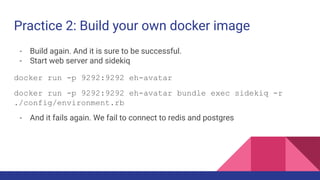 Practice 2: Build your own docker image
- Build again. And it is sure to be successful.
- Start web server and sidekiq
docker run -p 9292:9292 eh-avatar
docker run -p 9292:9292 eh-avatar bundle exec sidekiq -r
./config/environment.rb
- And it fails again. We fail to connect to redis and postgres
 
