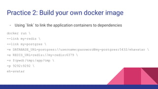 Practice 2: Build your own docker image
- Using `link` to link the application containers to dependencies
docker run 
--link my-redis 
--link my-postgres 
-e DATABASE_URL=postgres://username:password@my-postgres:5432/ehavatar 
-e REDIS_URL=redis://my-redis:6379 
-v $(pwd)/tmp:/app/tmp 
-p 9292:9292 
eh-avatar
 
