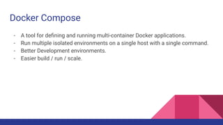 Docker Compose
- A tool for deﬁning and running multi-container Docker applications.
- Run multiple isolated environments on a single host with a single command.
- Better Development environments.
- Easier build / run / scale.
 
