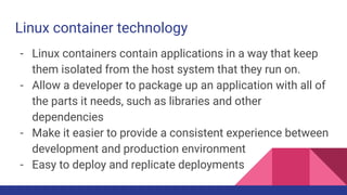 Linux container technology
- Linux containers contain applications in a way that keep
them isolated from the host system that they run on.
- Allow a developer to package up an application with all of
the parts it needs, such as libraries and other
dependencies
- Make it easier to provide a consistent experience between
development and production environment
- Easy to deploy and replicate deployments
 