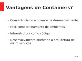 6 / 7
Vantagens de Containers?
● Consistência do ambiente de desenvolvimento
● Fácil compartilhamento de ambientes
● Infraestrutura como código
● Desenvolvimento orientado a arquitetura de
micro serviços.
 