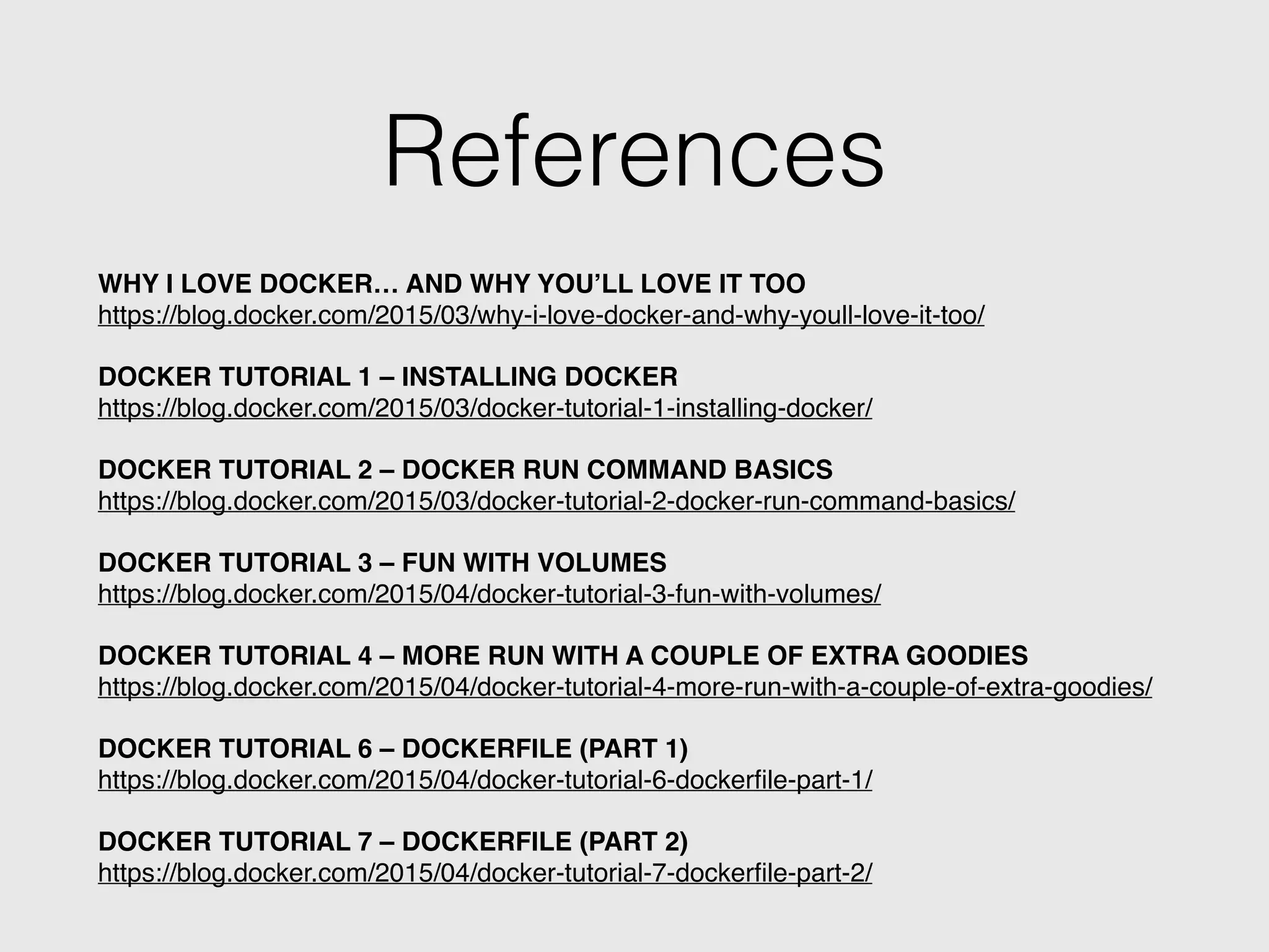 References
WHY I LOVE DOCKER… AND WHY YOU’LL LOVE IT TOO!
https://blog.docker.com/2015/03/why-i-love-docker-and-why-youll-love-it-too/!
!
DOCKER TUTORIAL 1 – INSTALLING DOCKER!
https://blog.docker.com/2015/03/docker-tutorial-1-installing-docker/!
!
DOCKER TUTORIAL 2 – DOCKER RUN COMMAND BASICS!
https://blog.docker.com/2015/03/docker-tutorial-2-docker-run-command-basics/!
!
DOCKER TUTORIAL 3 – FUN WITH VOLUMES!
https://blog.docker.com/2015/04/docker-tutorial-3-fun-with-volumes/!
!
DOCKER TUTORIAL 4 – MORE RUN WITH A COUPLE OF EXTRA GOODIES!
https://blog.docker.com/2015/04/docker-tutorial-4-more-run-with-a-couple-of-extra-goodies/!
!
DOCKER TUTORIAL 6 – DOCKERFILE (PART 1)!
https://blog.docker.com/2015/04/docker-tutorial-6-dockerﬁle-part-1/!
!
DOCKER TUTORIAL 7 – DOCKERFILE (PART 2)!
https://blog.docker.com/2015/04/docker-tutorial-7-dockerﬁle-part-2/
 