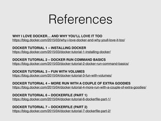 References
WHY I LOVE DOCKER… AND WHY YOU’LL LOVE IT TOO!
https://blog.docker.com/2015/03/why-i-love-docker-and-why-youll-love-it-too/!
!
DOCKER TUTORIAL 1 – INSTALLING DOCKER!
https://blog.docker.com/2015/03/docker-tutorial-1-installing-docker/!
!
DOCKER TUTORIAL 2 – DOCKER RUN COMMAND BASICS!
https://blog.docker.com/2015/03/docker-tutorial-2-docker-run-command-basics/!
!
DOCKER TUTORIAL 3 – FUN WITH VOLUMES!
https://blog.docker.com/2015/04/docker-tutorial-3-fun-with-volumes/!
!
DOCKER TUTORIAL 4 – MORE RUN WITH A COUPLE OF EXTRA GOODIES!
https://blog.docker.com/2015/04/docker-tutorial-4-more-run-with-a-couple-of-extra-goodies/!
!
DOCKER TUTORIAL 6 – DOCKERFILE (PART 1)!
https://blog.docker.com/2015/04/docker-tutorial-6-dockerﬁle-part-1/!
!
DOCKER TUTORIAL 7 – DOCKERFILE (PART 2)!
https://blog.docker.com/2015/04/docker-tutorial-7-dockerﬁle-part-2/
 