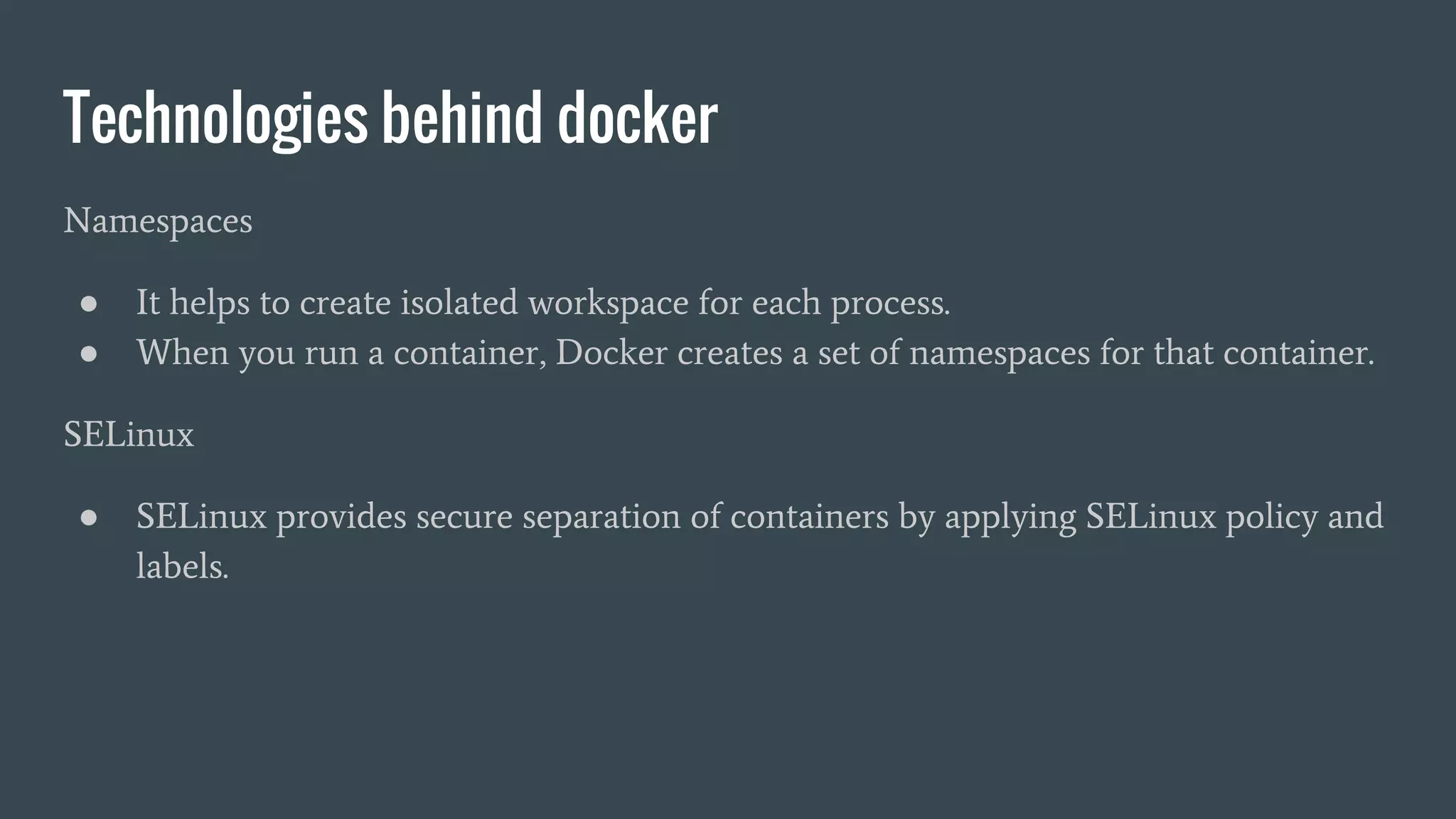 Technologies behind docker
Namespaces
● It helps to create isolated workspace for each process.
● When you run a container, Docker creates a set of namespaces for that container.
SELinux
● SELinux provides secure separation of containers by applying SELinux policy and
labels.
 