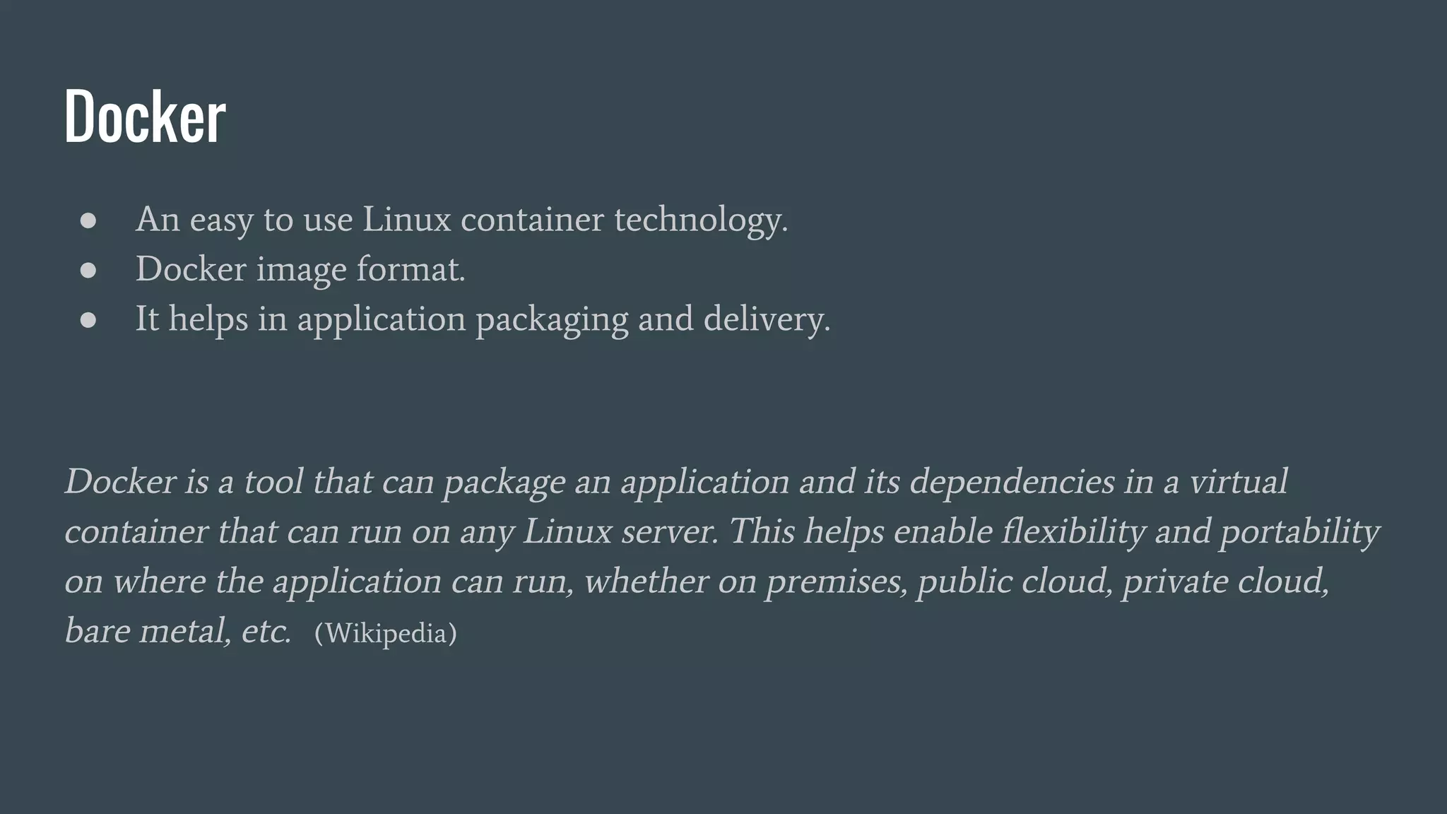 Docker
● An easy to use Linux container technology.
● Docker image format.
● It helps in application packaging and delivery.
Docker is a tool that can package an application and its dependencies in a virtual
container that can run on any Linux server. This helps enable flexibility and portability
on where the application can run, whether on premises, public cloud, private cloud,
bare metal, etc. (Wikipedia)
 